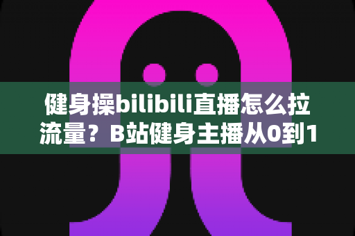 健身操bilibili直播怎么拉流量?B站健身主播从0到1引流涨粉实战指南 健身操bilibili直播怎么拉流量?B站健身主播从0到1引流涨粉实战指南