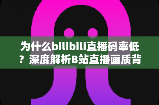 为什么bilibili直播码率低？深度解析B站直播画质背后的真相与优化指南