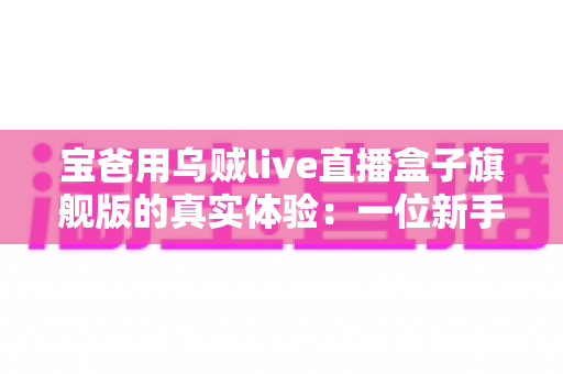 宝爸用乌贼live直播盒子旗舰版的真实体验：一位新手爸爸的深夜直播神器开箱、实测与避坑心得
