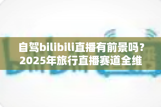 自驾bilibili直播有前景吗?2025年旅行直播赛道全维度深度解析与入局指南 自驾bilibili直播有前景吗?2025年旅行直播赛道全维度深度解析与入局指南