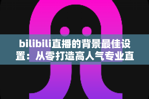 bilibili直播的背景最佳设置：从零打造高人气专业直播间的实用指南