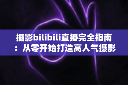 摄影bilibili直播完全指南：从零开始打造高人气摄影直播间的实战手册