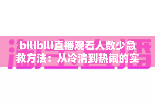 bilibili直播观看人数少急救方法：从冷清到热闹的实战自救指南