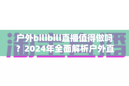 户外bilibili直播值得做吗?2024年全面解析户外直播的机遇、挑战与变现之道 户外bilibili直播值得做吗?2024年全面解析户外直播的机遇、挑战与变现之道