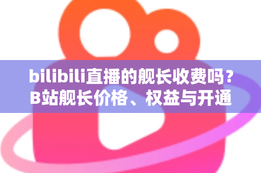 bilibili直播的舰长收费吗？B站舰长价格、权益与开通指南全解析