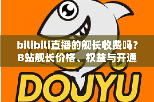 bilibili直播的舰长收费吗？B站舰长价格、权益与开通指南全解析