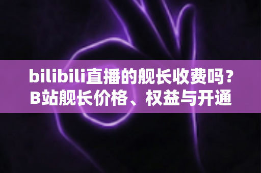 bilibili直播的舰长收费吗？B站舰长价格、权益与开通指南全解析