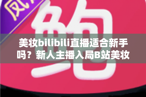 美妆bilibili直播适合新手吗？新人主播入局B站美妆赛道的优势、挑战与实战全攻略