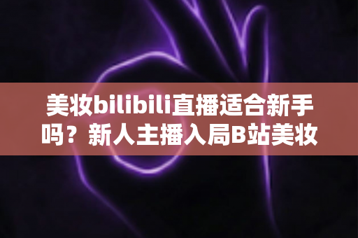 美妆bilibili直播适合新手吗？新人主播入局B站美妆赛道的优势、挑战与实战全攻略
