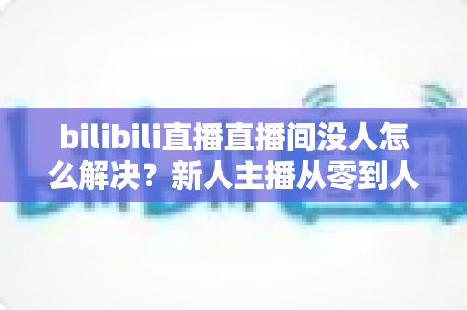 bilibili直播直播间没人怎么解决?新人主播从零到人气爆棚的实战运营指南 bilibili直播直播间没人怎么解决?新人主播从零到人气爆棚的实战运营指南