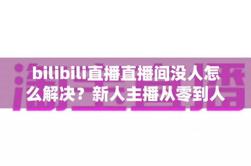 bilibili直播直播间没人怎么解决?新人主播从零到人气爆棚的实战运营指南 bilibili直播直播间没人怎么解决?新人主播从零到人气爆棚的实战运营指南