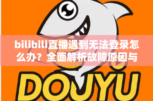 bilibili直播遇到无法登录怎么办？全面解析故障原因与快速解决指南