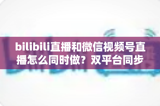 bilibili直播和微信视频号直播怎么同时做?双平台同步直播完整实操指南 bilibili直播和微信视频号直播怎么同时做?双平台同步直播完整实操指南