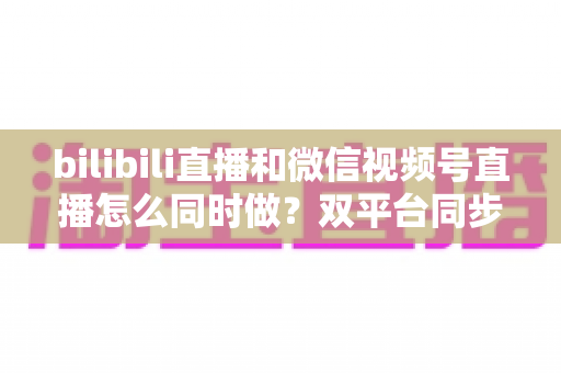 bilibili直播和微信视频号直播怎么同时做?双平台同步直播完整实操指南 bilibili直播和微信视频号直播怎么同时做?双平台同步直播完整实操指南