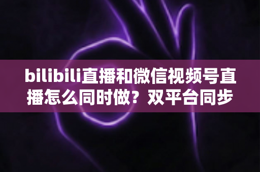 bilibili直播和微信视频号直播怎么同时做?双平台同步直播完整实操指南 bilibili直播和微信视频号直播怎么同时做?双平台同步直播完整实操指南