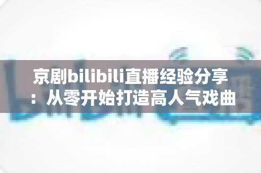 京剧bilibili直播经验分享：从零开始打造高人气戏曲直播间的实战指南