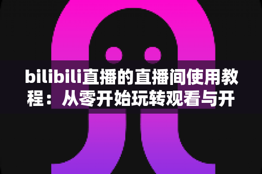 bilibili直播的直播间使用教程:从零开始玩转观看与开播全流程 bilibili直播的直播间使用教程:从零开始玩转观看与开播全流程