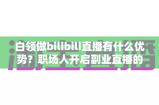 白领做bilibili直播有什么优势？职场人开启副业直播的五大核心红利与实战指南