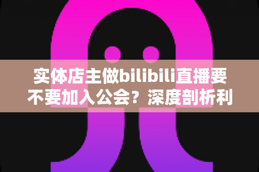实体店主做bilibili直播要不要加入公会？深度剖析利弊，帮你做出最适合自己的选择