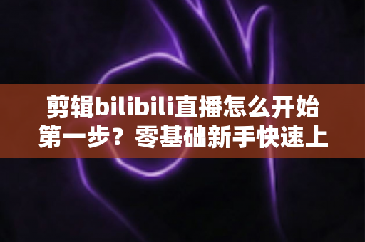 剪辑bilibili直播怎么开始第一步?零基础新手快速上手完整指南 剪辑bilibili直播怎么开始第一步?零基础新手快速上手完整指南