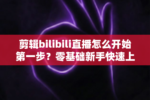 剪辑bilibili直播怎么开始第一步?零基础新手快速上手完整指南 剪辑bilibili直播怎么开始第一步?零基础新手快速上手完整指南