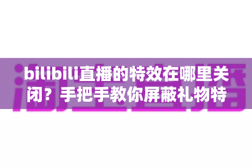 bilibili直播的特效在哪里关闭？手把手教你屏蔽礼物特效与进场动画，还原清爽流畅的观看体验