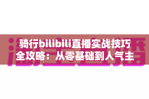 骑行bilibili直播实战技巧全攻略:从零基础到人气主播的户外直播成长指南 骑行bilibili直播实战技巧全攻略:从零基础到人气主播的户外直播成长指南