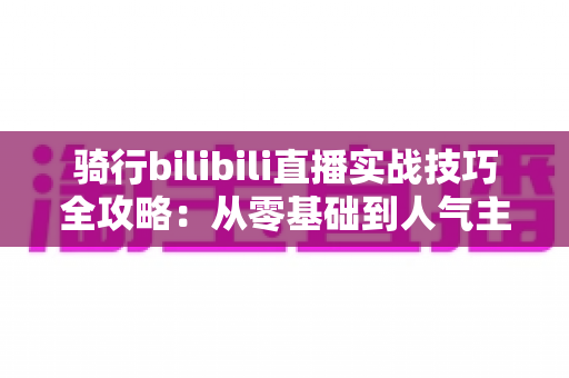 骑行bilibili直播实战技巧全攻略:从零基础到人气主播的户外直播成长指南 骑行bilibili直播实战技巧全攻略:从零基础到人气主播的户外直播成长指南