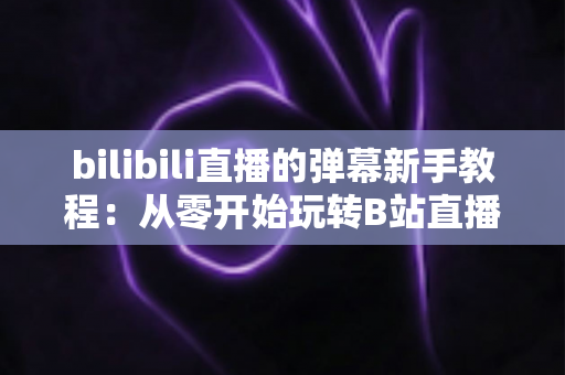 bilibili直播的弹幕新手教程:从零开始玩转B站直播互动的完整指南 bilibili直播的弹幕新手教程:从零开始玩转B站直播互动的完整指南