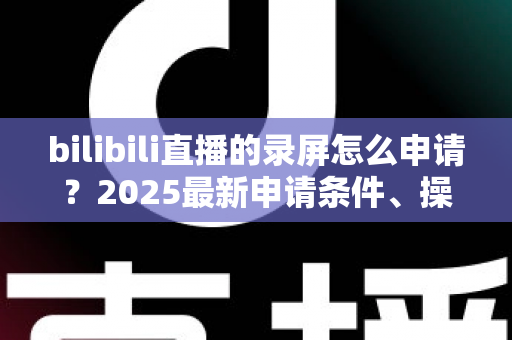 bilibili直播的录屏怎么申请?2025最新申请条件、操作步骤与常见问题全解析 bilibili直播的录屏怎么申请?2025最新申请条件、操作步骤与常见问题全解析