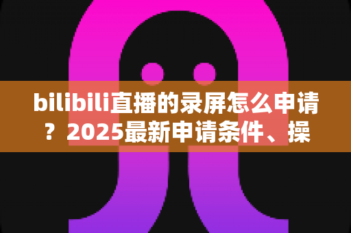 bilibili直播的录屏怎么申请？2025最新申请条件、操作步骤与常见问题全解析