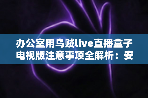 办公室用乌贼live直播盒子电视版注意事项全解析：安全合规使用指南与实用技巧大公开