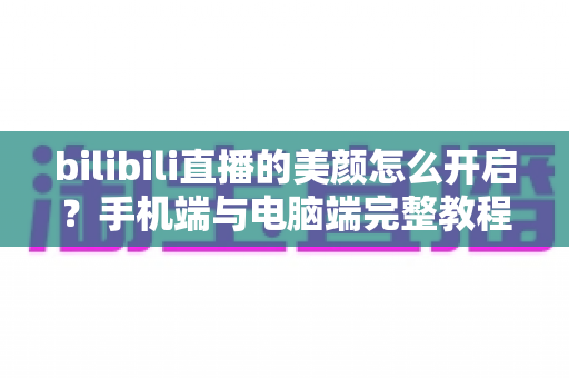 bilibili直播的美颜怎么开启?手机端与电脑端完整教程,助你轻松打造精致主播形象 bilibili直播的美颜怎么开启?手机端与电脑端完整教程,助你轻松打造精致主播形象
