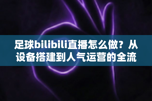 足球bilibili直播怎么做？从设备搭建到人气运营的全流程实战指南