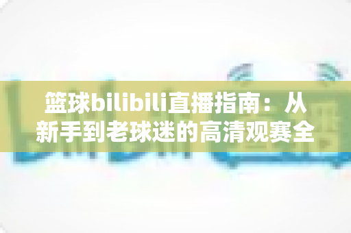 篮球bilibili直播指南:从新手到老球迷的高清观赛全攻略,一文看懂B站看球所有门道 篮球bilibili直播指南:从新手到老球迷的高清观赛全攻略,一文看懂B站看球所有门道