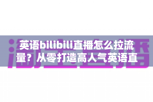 英语bilibili直播怎么拉流量？从零打造高人气英语直播间的实战指南