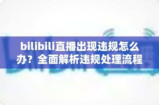 bilibili直播出现违规怎么办？全面解析违规处理流程与预防指南（主播必读）