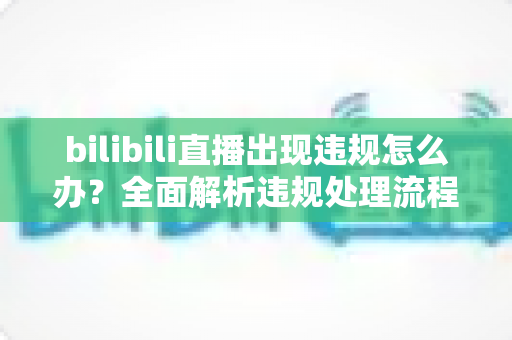 bilibili直播出现违规怎么办？全面解析违规处理流程与预防指南（主播必读）