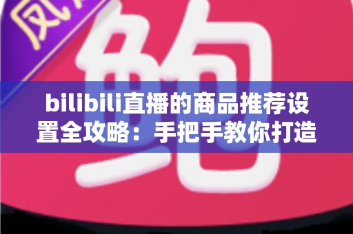 bilibili直播的商品推荐设置全攻略：手把手教你打造高转化直播带货间