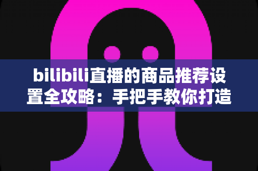 bilibili直播的商品推荐设置全攻略：手把手教你打造高转化直播带货间