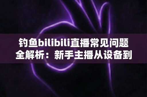 钓鱼bilibili直播常见问题全解析:新手主播从设备到变现的一站式开播指南 钓鱼bilibili直播常见问题全解析:新手主播从设备到变现的一站式开播指南