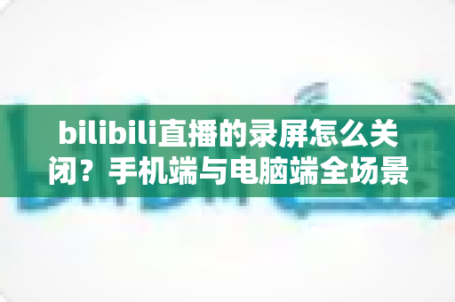 bilibili直播的录屏怎么关闭?手机端与电脑端全场景关闭教程及常见问题详解 bilibili直播的录屏怎么关闭?手机端与电脑端全场景关闭教程及常见问题详解