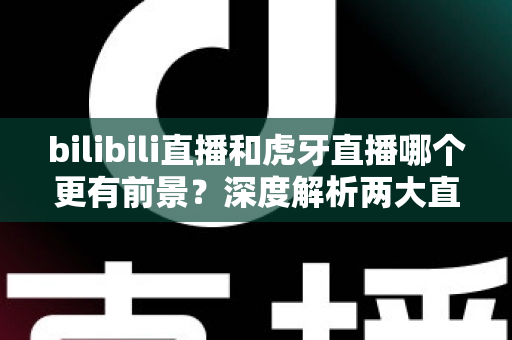 bilibili直播和虎牙直播哪个更有前景?深度解析两大直播平台的未来发展趋势与选择指南 bilibili直播和虎牙直播哪个更有前景?深度解析两大直播平台的未来发展趋势与选择指南
