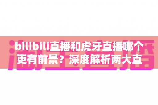 bilibili直播和虎牙直播哪个更有前景？深度解析两大直播平台的未来发展趋势与选择指南