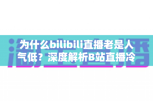 为什么bilibili直播老是人气低？深度解析B站直播冷清的根本原因与破局攻略
