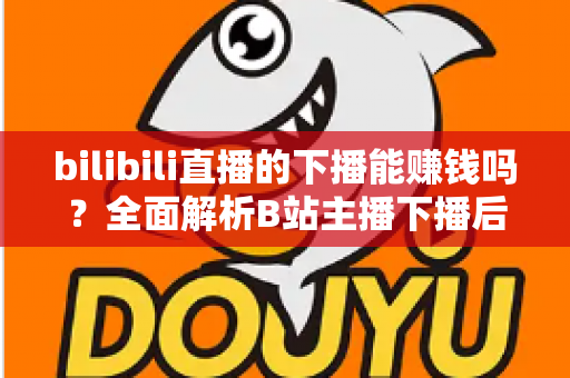 bilibili直播的下播能赚钱吗？全面解析B站主播下播后的多元变现途径与实战收益攻略