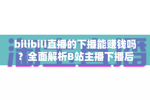 bilibili直播的下播能赚钱吗？全面解析B站主播下播后的多元变现途径与实战收益攻略