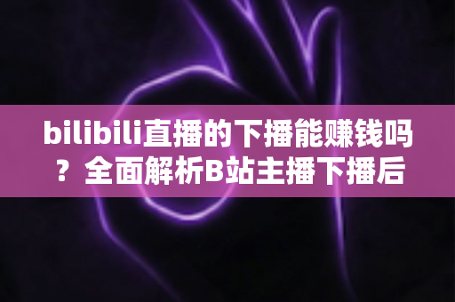 bilibili直播的下播能赚钱吗？全面解析B站主播下播后的多元变现途径与实战收益攻略