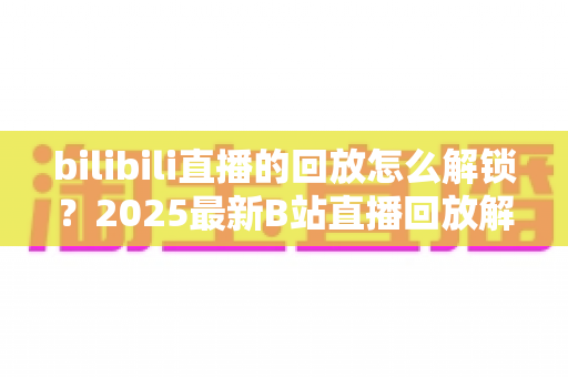 bilibili直播的回放怎么解锁?2025最新B站直播回放解锁方法全攻略详解 bilibili直播的回放怎么解锁?2025最新B站直播回放解锁方法全攻略详解