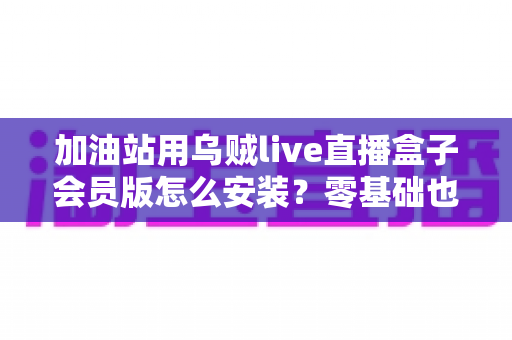 加油站用乌贼live直播盒子会员版怎么安装？零基础也能上手的完整安装指南与实用技巧